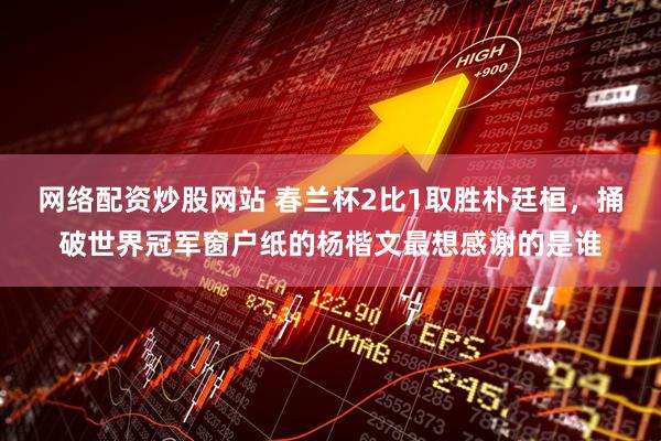 网络配资炒股网站 春兰杯2比1取胜朴廷桓，捅破世界冠军窗户纸的杨楷文最想感谢的是谁