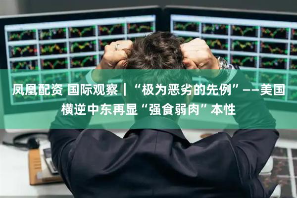 凤凰配资 国际观察｜“极为恶劣的先例”——美国横逆中东再显“强食弱肉”本性