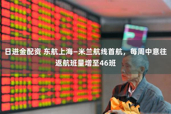 日进金配资 东航上海—米兰航线首航，每周中意往返航班量增至46班
