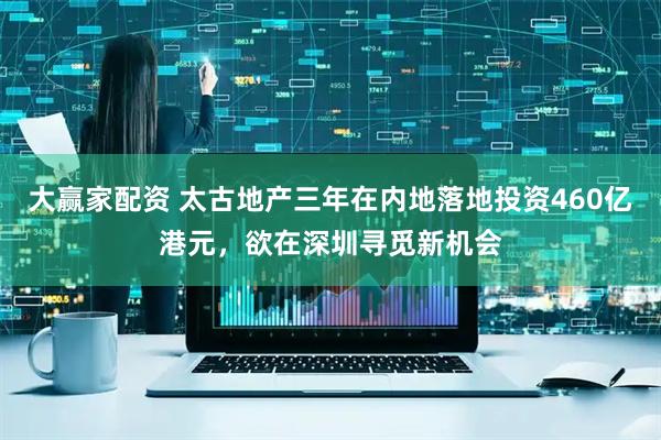 大赢家配资 太古地产三年在内地落地投资460亿港元，欲在深圳寻觅新机会