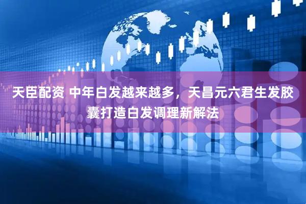 天臣配资 中年白发越来越多，天昌元六君生发胶囊打造白发调理新解法
