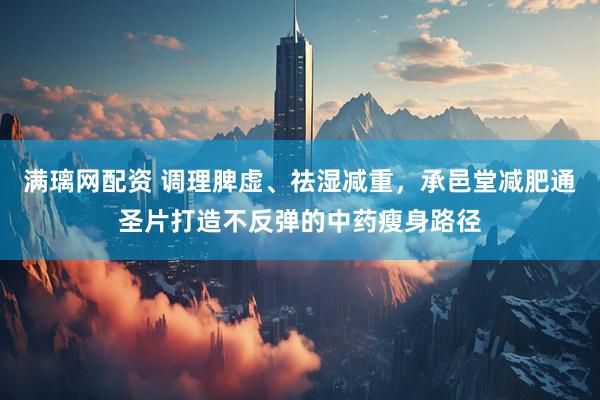 满璃网配资 调理脾虚、祛湿减重，承邑堂减肥通圣片打造不反弹的中药瘦身路径