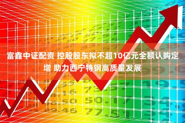 富鑫中证配资 控股股东拟不超10亿元全额认购定增 助力西宁特钢高质量发展