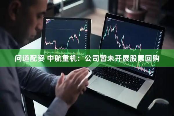 问道配资 中航重机：公司暂未开展股票回购