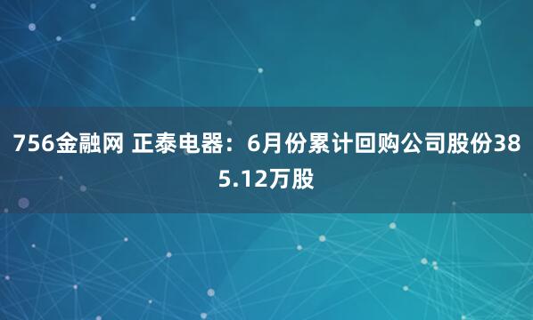 756金融网 正泰电器：6月份累计回购公司股份385.12万股