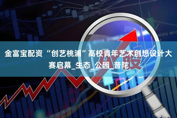 金富宝配资 “创艺桃浦”高校青年艺术创想设计大赛启幕_生态_公园_普陀