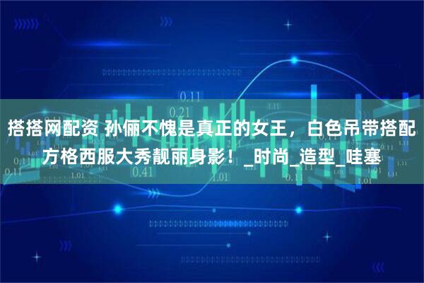 搭搭网配资 孙俪不愧是真正的女王，白色吊带搭配方格西服大秀靓丽身影！_时尚_造型_哇塞