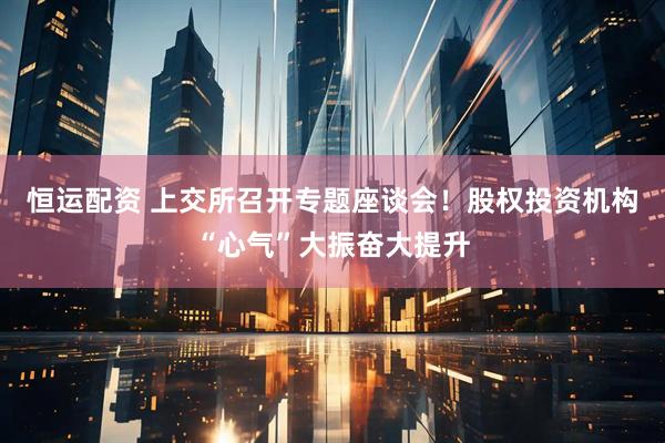 恒运配资 上交所召开专题座谈会！股权投资机构“心气”大振奋大提升