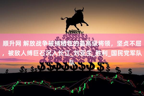 顺升网 解放战争被捕牺牲的最高级将领，坚贞不屈，被敌人缚巨石沉入长江_刘亚生_胜利_国民党军队
