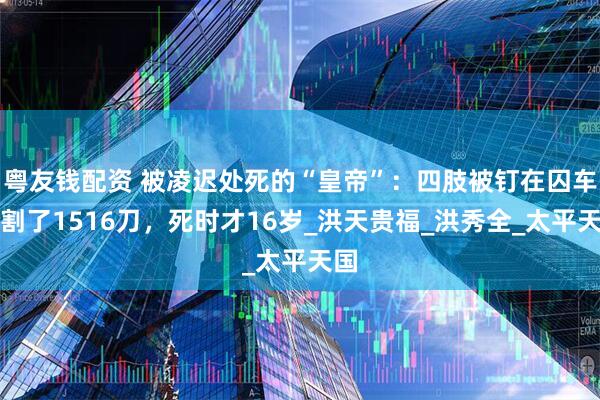 粤友钱配资 被凌迟处死的“皇帝”：四肢被钉在囚车上割了1516刀，死时才16岁_洪天贵福_洪秀全_太平天国