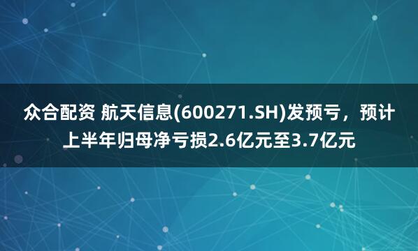 众合配资 航天信息(600271.SH)发预亏，预计上半年归母净亏损2.6亿元至3.7亿元
