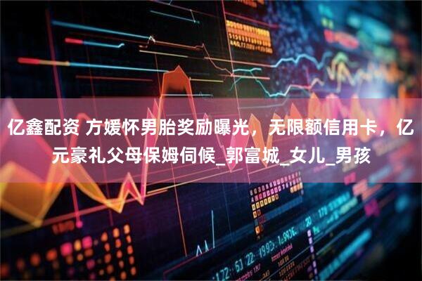 亿鑫配资 方媛怀男胎奖励曝光，无限额信用卡，亿元豪礼父母保姆伺候_郭富城_女儿_男孩