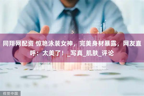 同翔网配资 惊艳泳装女神，完美身材暴露，网友直呼：太美了！_写真_肌肤_评论