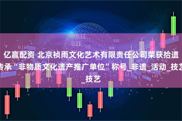 亿赢配资 北京祯雨文化艺术有限责任公司荣获拾遗传承“非物质文化遗产推广单位”称号_非遗_活动_技艺