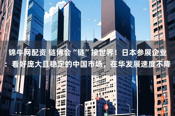 锦牛网配资 链博会“链”接世界！日本参展企业：看好庞大且稳定的中国市场，在华发展速度不降