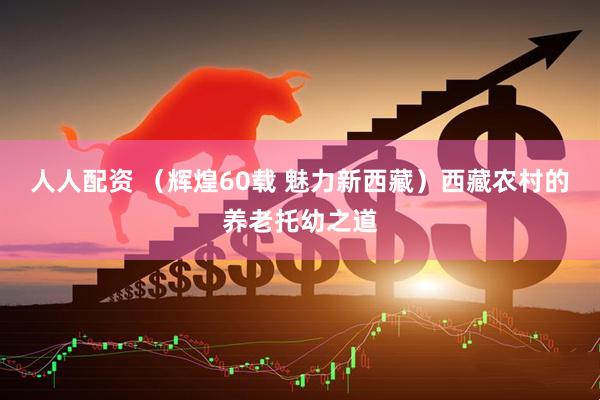 人人配资 （辉煌60载 魅力新西藏）西藏农村的养老托幼之道