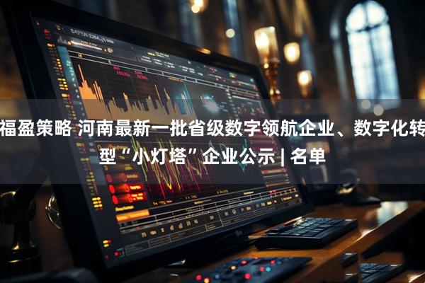 福盈策略 河南最新一批省级数字领航企业、数字化转型“小灯塔”企业公示 | 名单