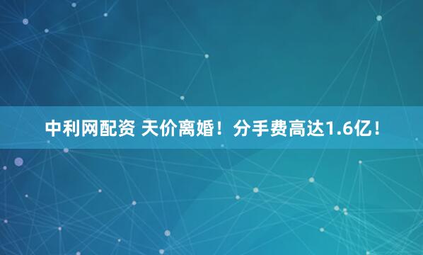 中利网配资 天价离婚！分手费高达1.6亿！