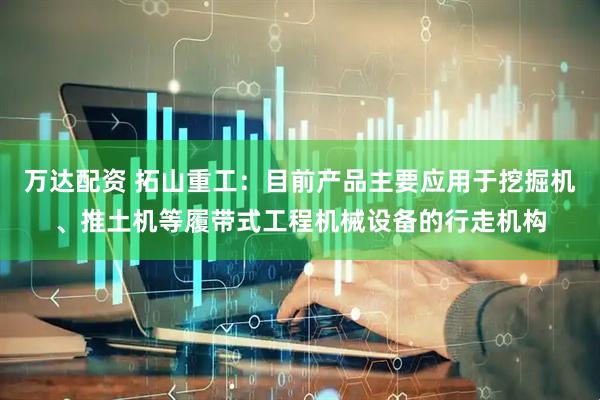 万达配资 拓山重工：目前产品主要应用于挖掘机、推土机等履带式工程机械设备的行走机构