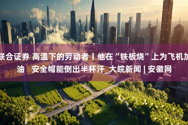 联合证券 高温下的劳动者丨他在“铁板烧”上为飞机加油   安全帽能倒出半杯汗_大皖新闻 | 安徽网
