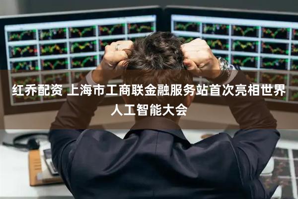 红乔配资 上海市工商联金融服务站首次亮相世界人工智能大会