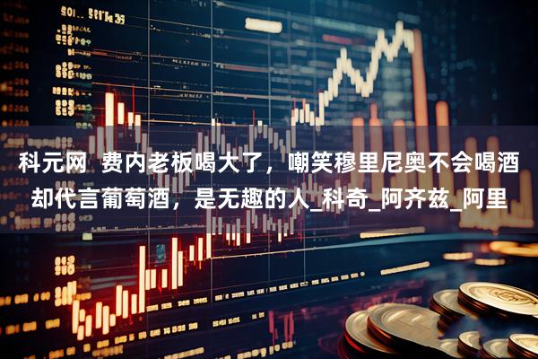 科元网  费内老板喝大了，嘲笑穆里尼奥不会喝酒却代言葡萄酒，是无趣的人_科奇_阿齐兹_阿里