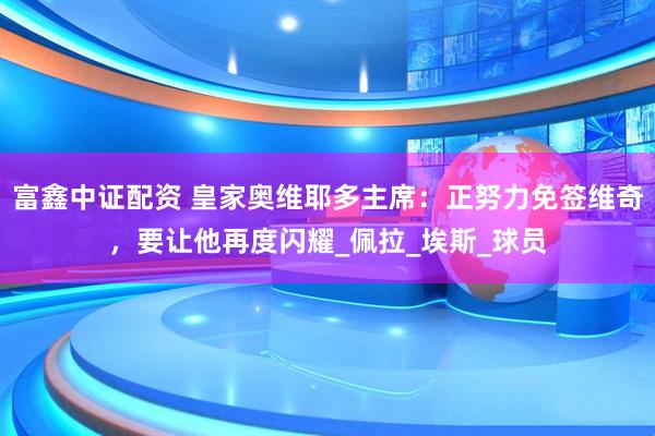 富鑫中证配资 皇家奥维耶多主席：正努力免签维奇，要让他再度闪耀_佩拉_埃斯_球员
