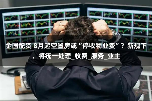 金国配资 8月起空置房或“停收物业费”？新规下，将统一处理_收费_服务_业主