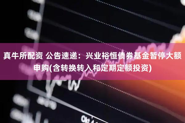 真牛所配资 公告速递：兴业裕恒债券基金暂停大额申购(含转换转入和定期定额投资)