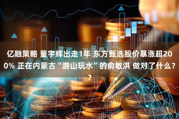 亿融策略 董宇辉出走1年 东方甄选股价暴涨超200% 正在内蒙古“游山玩水”的俞敏洪 做对了什么？