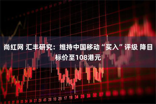尚红网 汇丰研究：维持中国移动“买入”评级 降目标价至108港元