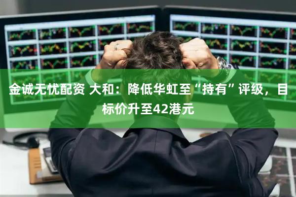 金诚无忧配资 大和：降低华虹至“持有”评级，目标价升至42港元