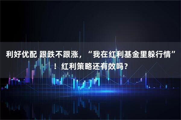 利好优配 跟跌不跟涨，“我在红利基金里躲行情”！红利策略还有效吗？
