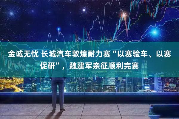金诚无忧 长城汽车敦煌耐力赛“以赛验车、以赛促研”，魏建军亲征顺利完赛