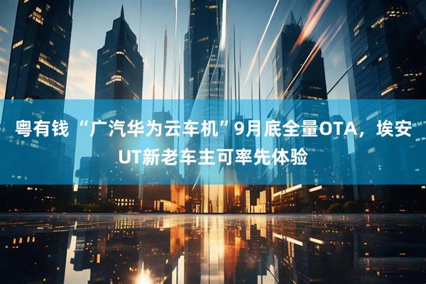粤有钱 “广汽华为云车机”9月底全量OTA，埃安UT新老车主可率先体验