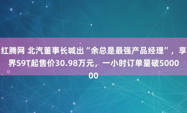 红腾网 北汽董事长喊出“余总是最强产品经理”，享界S9T起售价30.98万元，一小时订单量破5000