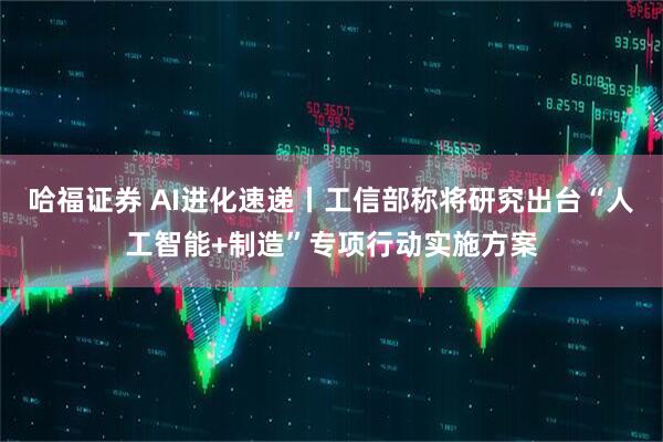 哈福证券 AI进化速递丨工信部称将研究出台“人工智能+制造”专项行动实施方案