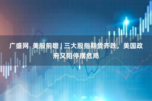 广盛网  美股前瞻 | 三大股指期货齐跌，美国政府又陷停摆危局
