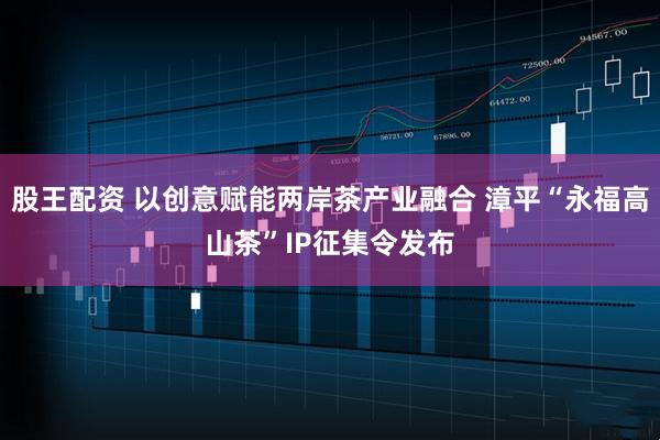 股王配资 以创意赋能两岸茶产业融合 漳平“永福高山茶”IP征集令发布