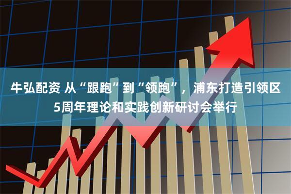 牛弘配资 从“跟跑”到“领跑”，浦东打造引领区5周年理论和实践创新研讨会举行