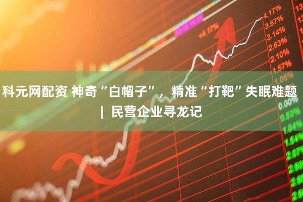 科元网配资 神奇“白帽子”，精准“打靶”失眠难题 |  民营企业寻龙记