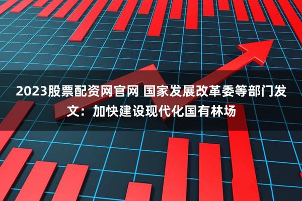 2023股票配资网官网 国家发展改革委等部门发文：加快建设现代化国有林场