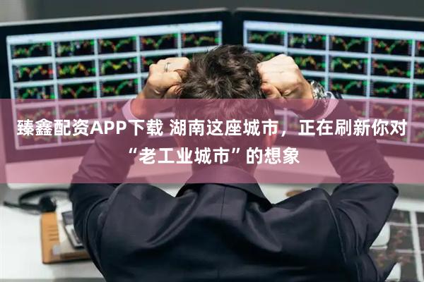 臻鑫配资APP下载 湖南这座城市，正在刷新你对“老工业城市”的想象