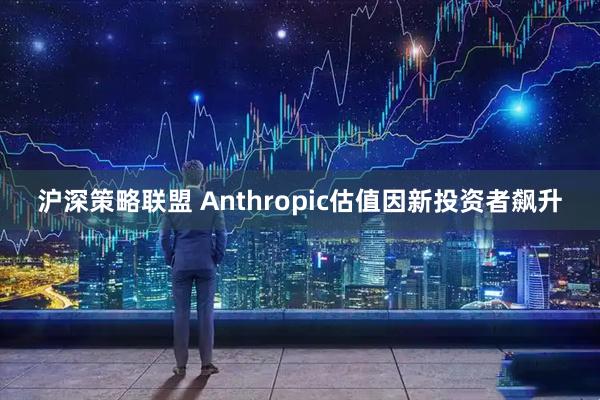 沪深策略联盟 Anthropic估值因新投资者飙升