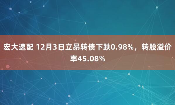 宏大速配 12月3日立昂转债下跌0.98%，转股溢价率45.08%