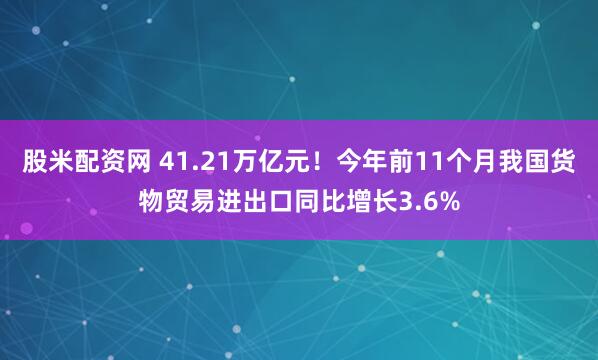 股米配资网 41.21万亿元!今年前11个月我国货物贸易进出口同比增长3.6%