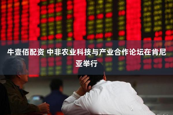 牛壹佰配资 中非农业科技与产业合作论坛在肯尼亚举行