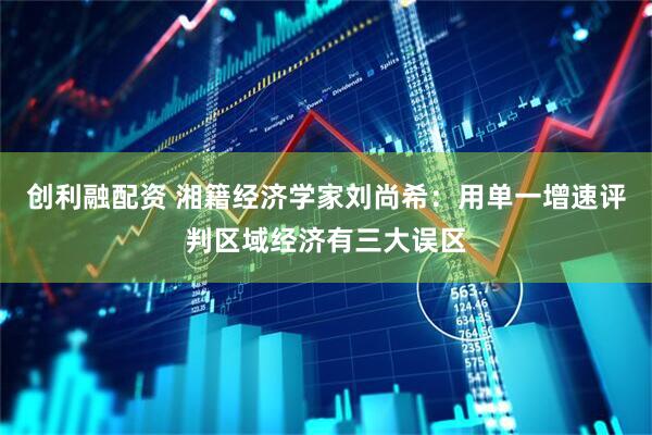 创利融配资 湘籍经济学家刘尚希：用单一增速评判区域经济有三大误区
