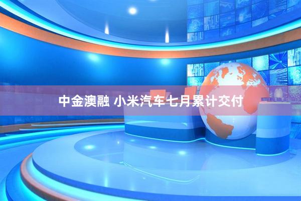 中金澳融 小米汽车七月累计交付