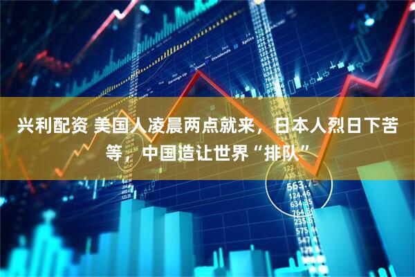 兴利配资 美国人凌晨两点就来，日本人烈日下苦等，中国造让世界“排队”